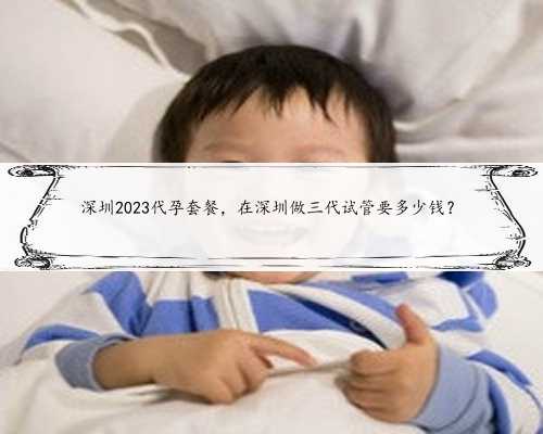 深圳2023代孕套餐，在深圳做三代试管要多少钱？