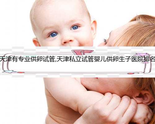 天津有专业供卵试管,天津私立试管婴儿供卵生子医院排名
