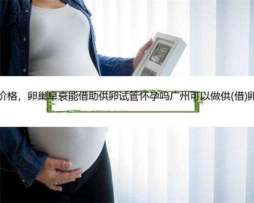 广州借卵生子最低价格，卵巢早衰能借助供卵试管怀孕吗广州可以做供(借)卵试