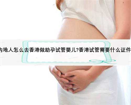 内地人怎么去香港做助孕试管婴儿?香港试管需要什么证件?